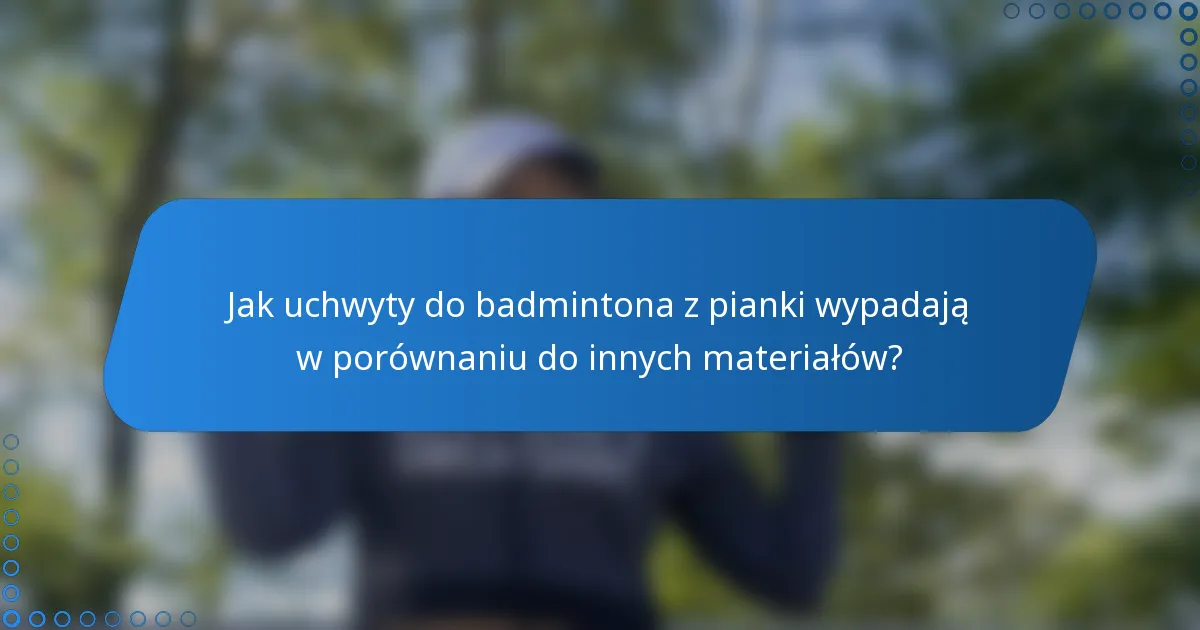 Jak uchwyty do badmintona z pianki wypadają w porównaniu do innych materiałów?